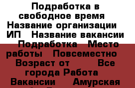 Подработка в свободное время › Название организации ­ ИП › Название вакансии ­ Подработка › Место работы ­ Повсеместно › Возраст от ­ 20 - Все города Работа » Вакансии   . Амурская обл.,Белогорск г.